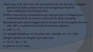 Observa que la ley del coseno sólo será cuando tienes los dos lados y el ángulo
    que hacen los lados, porque si no te dan el ángulo que hacen los
    lados, tendrás que usar la ley de senos.
Arriba se muestran las características que tiene que tener el triángulo para
    resolverlo por la ley de cosenos, es decir, los tres datos necesarios.
Recuerda que para sacar el ángulo interno la suma de los tres ángulos internos
    dará 180° y te quedara la formula de la manera siguiente:
C= 180º - a – b
Un ejemplo basándonos en el primer caso: conocidos los tres lados.
Ejemplo. Resolver el triángulo cuyos datos son:
a = 34, b = 40, c = 28.
Se aplica la ley de coseno.
 