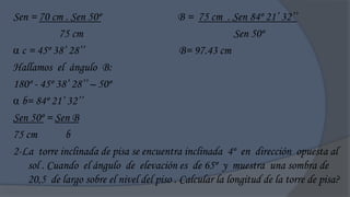 Sen = 70 cm . Sen 50º                      B = 75 cm . Sen 84º 21‟ 32‟‟
            75 cm                                         Sen 50º
 c = 45º 38‟ 28‟‟                          B= 97.43 cm
Hallamos el ángulo B:
180º - 45º 38‟ 28‟‟ – 50º
 b= 84º 21‟ 32‟‟
Sen 50º = Sen B
75 cm        b
2-La torre inclinada de pisa se encuentra inclinada 4º en dirección opuesta al
    sol . Cuando el ángulo de elevación es de 65º y muestra una sombra de
    20,5 de largo sobre el nivel del piso . Calcular la longitud de la torre de pisa?
 