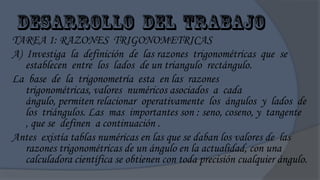 TAREA 1: RAZONES TRIGONOMETRICAS
A) Investiga la definición de las razones trigonométricas que se
   establecen entre los lados de un triangulo rectángulo.
La base de la trigonometría esta en las razones
   trigonométricas, valores numéricos asociados a cada
   ángulo, permiten relacionar operativamente los ángulos y lados de
   los triángulos. Las mas importantes son : seno, coseno, y tangente
   , que se definen a continuación .
Antes existía tablas numéricas en las que se daban los valores de las
   razones trigonométricas de un ángulo en la actualidad, con una
   calculadora científica se obtienen con toda precisión cualquier ángulo.
 