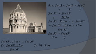 Rta : Sen A = Sen B = Sen C
                                               a        b       c
                                      Sen 50º = Sen 65º
                                         a       20.5 m
                                      Sen 50º . 20.5 m = a . Sen 65º
                                      a= Sen 50º . 20.5 m = 17 m
                                              Sen 65º
                                      Sen 50º = Sen 65º
                                        17 m       C
Sen 65º . 17 m = c . Sen 50º
C= Sen 65º . 17 m           C= 20, 11 cm
       Sen 50º
 