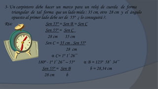 3- Un carpintero debe hacer un marco para un reloj de cuerda de forma
    triangular de tal forma que un lado mida : 35 cm, otro 28 cm y el ángulo
    opuesto al primer lado debe ser de 55º ¿ lo conseguirá ?.
Rta:                     Sen 55º = Sen B = Sen C
                         Sen 55º = Sen C_
                          28 cm      35 cm
                         Sen C = 35 cm . Sen 55º
                                     28 cm
                             C= 1º 1‟ 26‟‟
                   180º - 1º 1‟ 26‟‟ – 55º      B = 123º 58‟ 34‟‟
                       Sen 55º = Sen B             b = 28,34 cm
                        28 cm         b
 