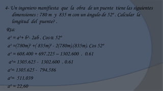 4- Un ingeniero manifiesta que la obra de un puente tiene las siguientes
    dimensiones : 780 m y 835 m con un ángulo de 52º . Calcular la
    longitud del puente? .
Rta:
 a² = a²+ b²- 2ab . Cos  52º
 a² =(780m)² +( 835m)² - 2(780m).(835m). Cos 52º
 a² = 608.400 + 697.225 – 1302.600 . 0.61
  a²= 1305.625 - 1302.600 . 0.61
 a²= 1305.625 - 794.586
 a²= 511.039
 a² = 22,60
 