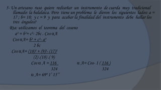 5- Un artesano ruso quiere rediseñar un instrumento de cuerda muy tradicional
    llamado: la balalaica. Pero tiene un problema le dieron los siguientes lados: a =
    17 ; b= 18; y c = 9 y para acabar la finalidad del instrumento debe hallar los
    tres ángulos?
  Rta: utilizamos el teorema del coseno
      a² = b²+ c²- 2bc . Cos A
    Cos A= b² + c²- a²
                 2 bc
   Cos A= (18)² + (9)²- (17)²
                 (2) .(18) .( 9)
                Cos  A = 116              A= Cos- 1 ( 116 )
                              324                       324
                 A= 69º 1‟ 15‟‟
 