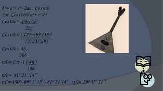 b²= a²+ c²- 2ac . Cos B
2ac .Cos B= a²+ c²-b²
Cos B= a²+ c²-b²
             2ac
Cos B= ( 17)²+(9)²-(18)²
             (2) .(17).(9)
Cos B= 46
         306
B= Cos -1 ( 46 )
              306
B= 81º 21‟ 14‟‟
C= 180º- 69º 1‟ 15‟‟- 81º 21‟14‟‟ C= 29º 37‟ 31‟‟.
 