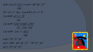 A= Cos-1( 137 ) = A= 40º 26‟ 15‟‟
             180
b²= a²+ c²- 2ac . Cos B= a²+ c²- b²
Cos B= a²+ c²- b²
             2ac
Cos B= (18) ²+(10)²- (19)²
             (2) . (18). (10)
Cos B= Cos -1 (63 )
                    360
B= 79º 55‟ 16‟‟
C= 180º- 40º 26‟ 15‟‟- 79º 55‟ 16‟‟
C= 59º 38‟ 29‟‟.
 