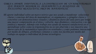 TAREA 4: APORTE INDIVIDUAL A LA CONSTRUCCION DE UN MARCO TEORICO
   QUE PERMITA MEJORAR EL DESEMPEÑO Y LA BUSQUEDA DE
   SOLUCIONES REALES EN EL AREA DE MATEMATICAS.

Mi aporte individual sobre un marco teórico que nos ayude a manifestar soluciones
   claras y concisas del área de matemáticas es argumentos y ejemplos claros y
   concretos con demostraciones visuales y dinámicas fuera del aula para que tenga
   una mayor comprensión en el área y volverla mas dinámica y interactiva y no tan
   estática y manual. Además este trabajo nos ayudo de manera satisfactoria en el
   aprendizaje sobre como la trigonometría no es tan aburrida y nos muestra una
   nueva cara de la matemática especifica en resultados y como podemos interactuar
   por medio de dibujos, problemas comunes y como nos facilita por medio del
   trabajo en equipo o individual de forma tecnológica.
 