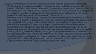 El área de matemáticas y todas sus ramas( geometría-calculo-estadística-probabilidad-
    algebra-aritmética trigonometría) la resaltaría de manera dinámica analizando como en
    nuestra vida diaria utilizamos la matemática y como es necesaria para nuestra vida y los
    acontecimientos del campo social, cultural, y político en la actualidad y en la antigüedad
    de cualquier sociedad o civilización que ha existido atraves del tiempo les formaría
    grupos los cuales por medio de casos reales y de manera
    dinámica(videos, dibujos, juegos, etc.) nos aclararían temas muy concurrentes y difíciles
    para algunos o muchos y utilizaríamos como una herramienta fundamental la tecnología
    y los medios de telecomunicación-radial). Además de manifestar la matemática por
    medio de las humanidades como por ejemplo: teatro-cuentos-narración-poemas-
    anécdotas que nos manifiesta cada vez mas como la matemática ha sido uno de los
    descubrimientos mas destacados e importantes en una sociedad consciente y de modales
    éticos y políticos y como hay muchas cosas que la matemática no tiene al descubierto y
    nos pueden facilitar cada vez mas la compresión de forma analítica hasta alcanzar un
    grado imponente y congruente en el cual cualquier sociedad podrá manifestar de forma
    equitativa la necesidad de un estado y como las matemáticas han influido para tener de
    a qui a un futuro un mundo mejor y satisfactorio para todos…..
 