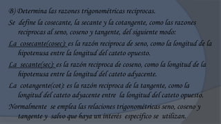 B) Determina las razones trigonométricas reciprocas.
Se define la cosecante, la secante y la cotangente, como las razones
   reciprocas al seno, coseno y tangente, del siguiente modo:
La cosecante(cosec): es la razón reciproca de seno, como la longitud de la
   hipotenusa entre la longitud del cateto opuesto.
La secante(sec): es la razón reciproca de coseno, como la longitud de la
   hipotenusa entre la longitud del cateto adyacente.
La cotangente(cot): es la razón reciproca de la tangente, como la
   longitud del cateto adyacente entre la longitud del cateto opuesto.
Normalmente se emplea las relaciones trigonométricas seno, coseno y
   tangente y salvo que haya un interés especifico se utilizan.
 