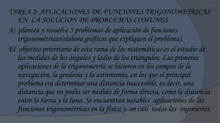 TAREA 2: APLICACIONES DE FUNCIONES TRIGONOMETRICAS
   EN LA SOLUCION DE PROBLEMAS COMUNES
A) plantea y resuelve 5 problemas de aplicación de funciones
   trigonométricas(elabora gráficos que expliquen el problema).
El objetivo prioritario de esta rama de las matemáticas es el estudio de
   las medidas de los ángulos y lados de los triángulos. Las primeras
   aplicaciones de la trigonometría se hicieron en los campos de la
   navegación, la geodesia y la astronomía, en los que el principal
   problema era determinar una distancia inaccesible, es decir, una
   distancia que no podía ser medida de forma directa, como la distancia
   entre la tierra y la luna. Se encuentran notables aplicaciones de las
   funciones trigonométricas en la física y en casi todas las ingenierías.
 