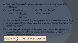 Cual es la distancia del observador a la azotea del edificio medida
    horizontal ?
Rta: h= 90º - 48º= 42º               d= 125mtrs . Tan 42º
        tan 42º = distancia          d= 112.56 mtrs
                  125 mtrs
2- Una escalera de 6 mtrs de largo se apoya en un muro vertical con un ángulo
    de inclinación 38º . ¿ A que distancia se ubica la base de la escalera con
    respecto al muro?
Rta: en el triangulo rectángulo de la figura conocemos , la hipotenusa, y
    deseamos calcular el cateto adyacente a . Utilizando la razón
    trigonométrica cos , tenemos:
 