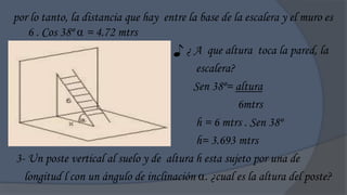 por lo tanto, la distancia que hay entre la base de la escalera y el muro es
   6 . Cos 38º  = 4.72 mtrs
                                     ♪ ¿ A que altura toca la pared, la
                                           escalera?
                                          Sen 38º= altura
                                                     6mtrs
                                           h = 6 mtrs . Sen 38º
                                           h= 3.693 mtrs
3- Un poste vertical al suelo y de altura h esta sujeto por una de
  longitud l con un ángulo de inclinación . ¿cual es la altura del poste?
 
