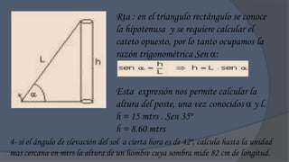 Rta : en el triangulo rectángulo se conoce
                                  la hipotenusa y se requiere calcular el
                                  cateto opuesto, por lo tanto ocupamos la
                                  razón trigonométrica Sen :


                                  Esta expresión nos permite calcular la
                                  altura del poste, una vez conocidos  y l.
                                  h = 15 mtrs . Sen 35º
                                  h = 8.60 mtrs
4- si el ángulo de elevación del sol a cierta hora es de 42º, calcula hasta la unidad
mas cercana en mtrs la altura de un hombre cuya sombra mide 82 cm de longitud.
 