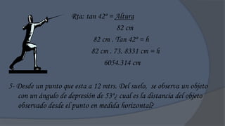 Rta: tan 42º = Altura
                                     82 cm
                             82 cm . Tan 42º = h
                            82 cm . 73. 8331 cm = h
                                 6054.314 cm

5- Desde un punto que esta a 12 mtrs. Del suelo, se observa un objeto
   con un ángulo de depresión de 53º¿ cual es la distancia del objeto
   observado desde el punto en medida horizontal?
 