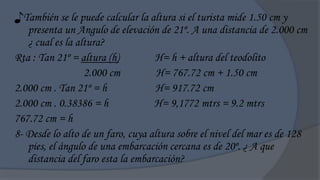 ♪También se le puede calcular la altura si el turista mide 1.50 cm y
   presenta un Angulo de elevación de 21º. A una distancia de 2.000 cm
   ¿ cual es la altura?
Rta : Tan 21º = altura (h)         H= h + altura del teodolito
                  2.000 cm          H= 767.72 cm + 1.50 cm
2.000 cm . Tan 21º = h              H= 917.72 cm
2.000 cm . 0.38386 = h             H= 9,1772 mtrs = 9.2 mtrs
767.72 cm = h
8- Desde lo alto de un faro, cuya altura sobre el nivel del mar es de 128
   pies, el ángulo de una embarcación cercana es de 20º. ¿ A que
   distancia del faro esta la embarcación?
 