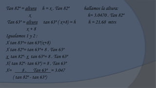 Tan 82º = altura h = x . Tan 82º       hallamos la altura:
             x                           h= 3.0470 . Tan 82º
 Tan 63º = altura tan 63º ( x+8) = h     h = 21.68 mtrs
            x+8
Igualamos 1 y 2 :
X tan 83º= tan 63º(x+8)
X tan 82º= tan 63º+ 8 . Tan 63º
x tan 82º- x tan 63º= 8 . Tan 63º
X( tan 82º- tan 63º) = 8 . Tan 63º
X=       8 . Tan 63º = 3.047
    ( tan 82º - tan 63º)
 