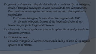 En general, se denomina triángulo oblicuángulo a cualquier tipo de triángulo,
   siendo el triángulo rectángulo un caso particular de esta denominación.
   Para construir un triángulo es necesario conocer estas dos importantes
   propiedades:
       1ª.- En todo triángulo, la suma de los tres ángulos vale 180º.
        2ª.- En todo triángulo, la suma de las longitudes de dos de sus
   lados es mayor que la longitud del tercero.
La solución de todo triángulo se origina en la aplicación de cualquiera de los
   siguientes teoremas:
1.- Teorema del seno.
    En todo triángulo, el cociente entre cada lado y el seno de su ángulo
    opuesto es el mismo.
 