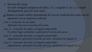 2.- Teorema del coseno.
    En todo triángulo cualquiera de lados a, b, c y ángulos A, B, C, se cumple
    Análogamente, para los otros lados.
♪Además se puede resolver dependiendo del caso de resolución los cuales son los
    siguientes con su respectiva solución:
Caso I.- Conocidos los tres lados.
   Aplicamos tres veces el teorema del coseno
Caso II.- Conocidos dos lados y el ángulo comprendido.
   En primer lugar calculamos a aplicando el teorema del coseno.
Caso II.- Conocidos dos lados y el ángulo comprendido.
   Seguidamente, aplicando el teorema del seno, calculamos los ángulos B
Caso II.- Conocidos dos lados y el ángulo comprendido.
   Seguidamente, aplicando el teorema del seno, calculamos los ángulos B y C.
 