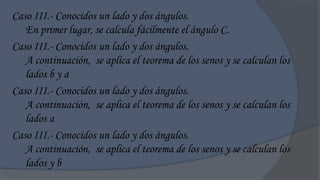 Caso III.- Conocidos un lado y dos ángulos.
   En primer lugar, se calcula fácilmente el ángulo C.
Caso III.- Conocidos un lado y dos ángulos.
   A continuación, se aplica el teorema de los senos y se calculan los
   lados b y a
Caso III.- Conocidos un lado y dos ángulos.
   A continuación, se aplica el teorema de los senos y se calculan los
   lados a
Caso III.- Conocidos un lado y dos ángulos.
   A continuación, se aplica el teorema de los senos y se calculan los
   lados y b
 