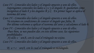 Caso IV.- Conocidos dos lados y el ángulo opuesto a uno de ellos.
   Supongamos conocidos los lados a y c y el ángulo A; quedarían como
   incógnitas el lado b y los ángulos B y C. En primer lugar se aplica el
   teorema del seno.
Caso IV.- Conocidos dos lados y el ángulo opuesto a uno de ellos.
   Ya estamos en condiciones de conocer el ángulo que falta, B.
   Por último volvemos a aplicar el teorema del seno y calculamos el lado b.
Caso IV.- Conocidos dos lados y el ángulo opuesto a uno de ellos.
    Pues bien, se nos pueden dar, en este último caso, las siguientes
   posibilidades:
    A) < c · senA, con lo cual el triángulo no existe.
Caso IV.- Conocidos dos lados y el ángulo opuesto a uno de ellos.
   B) a = c · senA, con lo cual el triángulo es rectángulo.
 