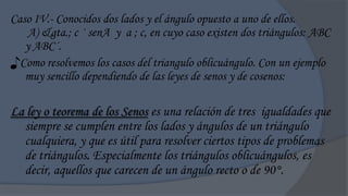 Caso IV.- Conocidos dos lados y el ángulo opuesto a uno de ellos.
    A) &gta.; c · senA y a ; c, en cuyo caso existen dos triángulos: ABC
   y ABC´.
♪Como resolvemos los casos del triangulo oblicuángulo. Con un ejemplo
   muy sencillo dependiendo de las leyes de senos y de cosenos:

La ley o teorema de los Senos es una relación de tres igualdades que
  siempre se cumplen entre los lados y ángulos de un triángulo
  cualquiera, y que es útil para resolver ciertos tipos de problemas
  de triángulos. Especialmente los triángulos oblicuángulos, es
  decir, aquellos que carecen de un ángulo recto o de 90°.
 