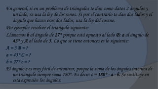 En general, si en un problema de triángulos te dan como datos 2 ángulos y
   un lado, se usa la ley de los senos. Si por el contrario te dan dos lados y el
   ángulo que hacen esos dos lados, usa la ley del coseno.
Por ejemplo: resolver el triángulo siguiente:
Llamemos b al ángulo de 27° porque está opuesto al lado B; a al ángulo de
   43° y A al lado de 5. Lo que se tiene entonces es lo siguiente:
A=5B=?
a = 43° C = ?
b = 27° c = ?
El ángulo c es muy fácil de encontrar, porque la suma de los ángulos internos de
   un triángulo siempre suma 180°. Es decir: c = 180° - a - b. Se sustituye en
   esta expresión los ángulos:
 
