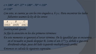 c = 180° -43°- 27° = 180° - 70° = 110°
c= 110°
Con esto, se cuenta ya con los tres ángulos a, b y c. Para encontrar los lados
    faltantes usamos la ley de los senos:


Sustituyendo queda:
Se fija la atención en los dos primeros términos:
En este momento se ignorará el tercer término. De la igualdad que se encuentra
    en el recuadro se puede despejar B, (como el sen 27°) y, debido a que está
    dividiendo abajo, pasa del lado izquierdo multiplicando arriba:
Entonces se calcula la siguiente expresión:
 