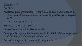 2.26995 = B
Sen (43º)
Solamente queda por calcular C. Para ello, se volverá a usar la ley de los
    Senos, pero ahora si tomaremos en cuenta la igualdad que contenga a
    la C:
      5__ = 3.32838 = __C___
Sen (43º) Sen(27º) Sen(110º)
Se sustituye el valor de la B en la igualdad.
Se despeja la C, por lo tanto, como sen 110° está dividiendo abajo, pasa
    del lado izquierdo multiplicando arriba:
Se realiza la operación correspondiente y resulta:
 
