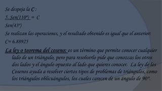 Se despeja la C :
5. Sen(110º) = C
Sen(43º)
Se realizan las operaciones, y el resultado obtenido es igual que el anterior:
C= 6.88925
La ley o teorema del coseno: es un término que permite conocer cualquier
   lado de un triángulo, pero para resolverlo pide que conozcas los otros
   dos lados y el ángulo opuesto al lado que quieres conocer. La ley de los
   Cosenos ayuda a resolver ciertos tipos de problemas de triángulos, como
   los triángulos oblicuángulos, los cuales carecen de un ángulo de 90°.
 