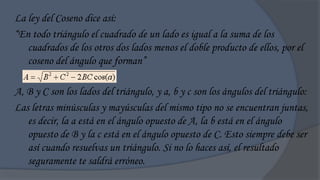 La ley del Coseno dice así:
“En todo triángulo el cuadrado de un lado es igual a la suma de los
   cuadrados de los otros dos lados menos el doble producto de ellos, por el
   coseno del ángulo que forman”

A, B y C son los lados del triángulo, y a, b y c son los ángulos del triángulo:
Las letras minúsculas y mayúsculas del mismo tipo no se encuentran juntas,
   es decir, la a está en el ángulo opuesto de A, la b está en el ángulo
   opuesto de B y la c está en el ángulo opuesto de C. Esto siempre debe ser
   así cuando resuelvas un triángulo. Si no lo haces así, el resultado
   seguramente te saldrá erróneo.
 