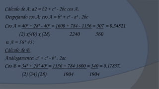 Cálculo de A. a2 = b2 + c² - 2bc cos A.
Despejando cos A: cos A = b² + c² - a² . 2bc
Cos A = 40² + 28² - 40² = 1600 + 784 - 1156 = 307 = 0.54821.
       (2) x(40) x (28)           2240           560
 A = 56° 45'.
Cálculo de B.
Análogamente: a² + c² - b² . 2ac
Cos B = 34² + 28² 40² = 1156 + 784 1600 = 340 = 0.17857.
        (2) (34) (28)         1904             1904
 