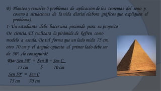 B) Plantea y resuelve 5 problemas de aplicación de los teoremas del seno y
    coseno a situaciones de la vida diaria( elabora gráficos que expliquen el
    problema).
1- Un estudiante debe hacer una pirámide para su proyecto
De ciencia. El realizara la pirámide de kefren como
modelo a escala. De tal forma que un lado mida 75 cm,
otro 70 cm y el ángulo opuesto al primer lado debe ser
de 50º. ¿lo conseguirá?
 Rta: Sen 50º = Sen B = Sen C_
      75 cm        b      70 cm
 Sen 50º = Sen C
  75 cm      70 cm
 