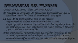TAREA 1: RAZONES TRIGONOMETRICAS
A) Investiga la definición de las razones trigonométricas que se
   establecen entre los lados de un triangulo rectángulo.
La base de la trigonometría esta en las razones
   trigonométricas, valores numéricos asociados a cada
   ángulo, permiten relacionar operativamente los ángulos y lados de
   los triángulos. Las mas importantes son : seno, coseno, y tangente
   , que se definen a continuación .
Antes existía tablas numéricas en las que se daban los valores de las
   razones trigonométricas de un ángulo en la actualidad, con una
   calculadora científica se obtienen con toda precisión cualquier ángulo.
 