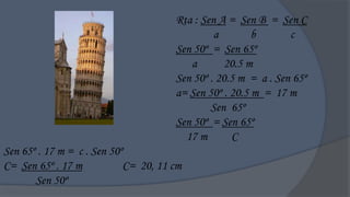 Rta : Sen A = Sen B = Sen C
                                               a        b       c
                                      Sen 50º = Sen 65º
                                         a       20.5 m
                                      Sen 50º . 20.5 m = a . Sen 65º
                                      a= Sen 50º . 20.5 m = 17 m
                                              Sen 65º
                                      Sen 50º = Sen 65º
                                        17 m       C
Sen 65º . 17 m = c . Sen 50º
C= Sen 65º . 17 m           C= 20, 11 cm
       Sen 50º
 