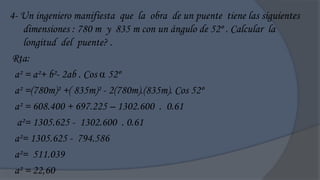 4- Un ingeniero manifiesta que la obra de un puente tiene las siguientes
    dimensiones : 780 m y 835 m con un ángulo de 52º . Calcular la
    longitud del puente? .
Rta:
 a² = a²+ b²- 2ab . Cos  52º
 a² =(780m)² +( 835m)² - 2(780m).(835m). Cos 52º
 a² = 608.400 + 697.225 – 1302.600 . 0.61
  a²= 1305.625 - 1302.600 . 0.61
 a²= 1305.625 - 794.586
 a²= 511.039
 a² = 22,60
 