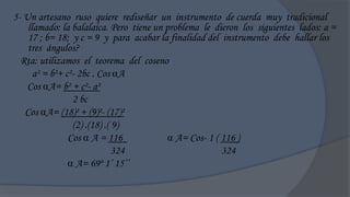 5- Un artesano ruso quiere rediseñar un instrumento de cuerda muy tradicional
    llamado: la balalaica. Pero tiene un problema le dieron los siguientes lados: a =
    17 ; b= 18; y c = 9 y para acabar la finalidad del instrumento debe hallar los
    tres ángulos?
  Rta: utilizamos el teorema del coseno
      a² = b²+ c²- 2bc . Cos A
    Cos A= b² + c²- a²
                 2 bc
   Cos A= (18)² + (9)²- (17)²
                 (2) .(18) .( 9)
                Cos  A = 116              A= Cos- 1 ( 116 )
                              324                       324
                 A= 69º 1‟ 15‟‟
 