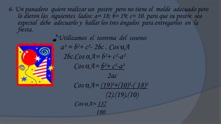6- Un panadero quiere realizar un postre pero no tiene el molde adecuado pero
    lo dieron las siguientes lados: a= 18; b= 19; c= 10. para que su postre sea
    especial debe adecuarlo y hallar los tres ángulos para entregarlos en la
    fiesta.
                   ♪Utilizamos el teorema del coseno:
                    a² = b²+ c²- 2bc . Cos A
                     2bc.Cos A= b²+ c²-a²
                         Cos A= b²+ c²-a²
                                      2ac
                         Cos A= (19)²+(10)²-( 18)²
                                     (2).(19).(10)
                          Cos A= 137
                                 180
 
