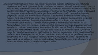El área de matemáticas y todas sus ramas( geometría-calculo-estadística-probabilidad-
    algebra-aritmética trigonometría) la resaltaría de manera dinámica analizando como en
    nuestra vida diaria utilizamos la matemática y como es necesaria para nuestra vida y los
    acontecimientos del campo social, cultural, y político en la actualidad y en la antigüedad
    de cualquier sociedad o civilización que ha existido atraves del tiempo les formaría
    grupos los cuales por medio de casos reales y de manera dinámica(videos, dibujos,
    juegos, etc.) nos aclararían temas muy concurrentes y difíciles para algunos o muchos y
    utilizaríamos como una herramienta fundamental la tecnología y los medios de
    telecomunicación-radial). Además de manifestar la matemática por medio de las
    humanidades como por ejemplo: teatro-cuentos-narración-poemas-anécdotas que nos
    manifiesta cada vez mas como la matemática ha sido uno de los descubrimientos mas
    destacados e importantes en una sociedad consciente y de modales éticos y políticos y
    como hay muchas cosas que la matemática no tiene al descubierto y nos pueden facilitar
    cada vez mas la compresión de forma analítica hasta alcanzar un grado imponente y
    congruente en el cual cualquier sociedad podrá manifestar de forma equitativa la
    necesidad de un estado y como las matemáticas han influido para tener de a qui a un
    futuro un mundo mejor y satisfactorio para todos…..
 