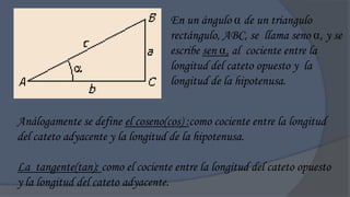 En un ángulo  de un triangulo
                                  rectángulo, ABC, se llama seno , y se
                                  escribe sen , al cociente entre la
                                  longitud del cateto opuesto y la
                                  longitud de la hipotenusa.


Análogamente se define el coseno(cos) :como cociente entre la longitud
del cateto adyacente y la longitud de la hipotenusa.

La tangente(tan): como el cociente entre la longitud del cateto opuesto
y la longitud del cateto adyacente.
 