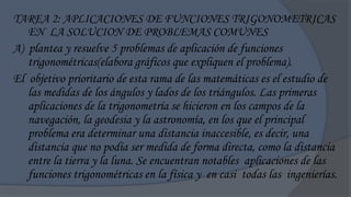 TAREA 2: APLICACIONES DE FUNCIONES TRIGONOMETRICAS
   EN LA SOLUCION DE PROBLEMAS COMUNES
A) plantea y resuelve 5 problemas de aplicación de funciones
   trigonométricas(elabora gráficos que expliquen el problema).
El objetivo prioritario de esta rama de las matemáticas es el estudio de
   las medidas de los ángulos y lados de los triángulos. Las primeras
   aplicaciones de la trigonometría se hicieron en los campos de la
   navegación, la geodesia y la astronomía, en los que el principal
   problema era determinar una distancia inaccesible, es decir, una
   distancia que no podía ser medida de forma directa, como la distancia
   entre la tierra y la luna. Se encuentran notables aplicaciones de las
   funciones trigonométricas en la física y en casi todas las ingenierías.
 