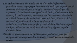 Las aplicaciones mas destacadas son en el estudio de fenómenos
   periódicos y como se propagan las ondas: las ondas que se producen al
   tirar una piedra en el agua, o al agitar una cuerda cogida por dos
   extremos, o las ondas electromagnéticas de la luz, el microondas o los
   rayos-x, las ondas sonoras, entre otros. En la astronomía al calcular
   el radio de la tierra, distancia de la tierra a la luna, distancia de la
   tierra al sol, predicción de eclipses, confección de
   calendarios, artillería, cartografía, y en la elaboración de un mapa de
   un lugar del que se conoce algunas distancias y algunos ángulos.
   Construcciones.
Además en la construcción de cartas marinas y edificios para que
   cumplan ciertas exigencias de orientación o construyendo un teodolito
   casero.
 