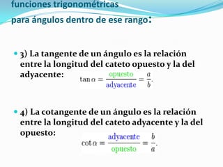 funciones trigonométricas
para ángulos dentro de ese rango:


 3) La tangente de un ángulo es la relación
  entre la longitud del cateto opuesto y la del
  adyacente:



 4) La cotangente de un ángulo es la relación
  entre la longitud del cateto adyacente y la del
  opuesto:
 