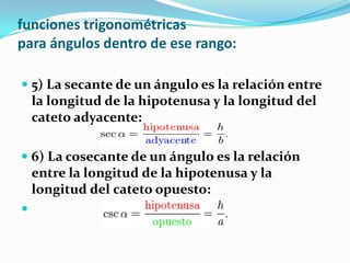 funciones trigonométricas
para ángulos dentro de ese rango:

 5) La secante de un ángulo es la relación entre
  la longitud de la hipotenusa y la longitud del
  cateto adyacente:

 6) La cosecante de un ángulo es la relación
  entre la longitud de la hipotenusa y la
  longitud del cateto opuesto:

 