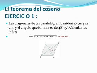 El teorema del coseno
EJERCICIO 1 :
 Las diagonales de un paralelogramo miden 10 cm y 12
    cm, y el ángulo que forman es de 48° 15'. Calcular los
    lados.

 