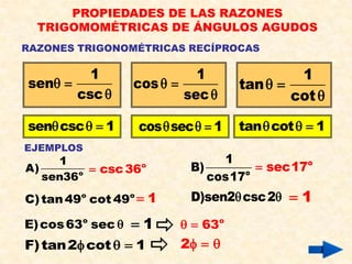 PROPIEDADES DE LAS RAZONES
  TRIGOMOMÉTRICAS DE ÁNGULOS AGUDOS
RAZONES TRIGONOMÉTRICAS RECÍPROCAS

         1                   1                1
sen              cos             tan  
       csc                sec              cot 

sen csc   1     cos  sec   1   tan  cot   1
EJEMPLOS
     1                           1
A)          csc 36o        B)         sec17o
   sen36 o                     cos17o
C) tan 49o cot 49o  1      D)sen2 csc 2  1

E) cos 63o sec    1       63o
F) tan 2 cot   1       2  
 