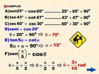 EJEMPLOS

A)sen25 o  cos 65o ............... 25o  65o  90O
B) tan 43o  cot 47o ............... 43o  47o  90O
C) sec 60o  csc 30o ............... 60o  30o  90O
D)sen  cos 20o
     20o  90O        70     o

E) tan 5  cot 
   5    90     o      15   o


       
F)sen  
      5
                cos
                                    3
                                   rad
    5 2              2 5                10
 