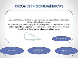 RAZONES TRIGONOMÉTRICASRAZONES TRIGONOMÉTRICAS
Una razón trigonométrica es una razón de las longitudes de dos lados
de un triángulo rectángulo
Recordemos que en un triángulo, al lado opuesto al ángulo AA se le llama
cateto opuesto al ángulocateto opuesto al ángulo αα y al cateto que forma uno de los lados del
ángulo se le llama cateto adyacente al ángulocateto adyacente al ángulo αα..
DEFINICIÓNDEFINICIÓN EJERCICIOEJERCICIO
RAZONESRAZONES
TRIGONOMÉTRICASTRIGONOMÉTRICAS
BÁSICASBÁSICAS
MAS EJEMPLOSMAS EJEMPLOS
 