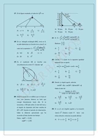 17. En la figura mostrada, el valor de 2
tg  es:
A
B
CDa b


A) a + b B)
a
a b
C)
b
a b
D)
a b
a

E)
a b
b

18. En un triángulo rectángulo BAC, recto en A,
se pide determinar en función de su área S, el
valor de la expresión
2 2 2
2 2
(c b )tgBsen C
C
cos B sen B



A) S/2 B) S C) S
D) 2S E) 2
S
19. En el cuadrante AB se inscribe una
circunferencia de centro O’. Calcular tg

O
A
B
O
A) 2 1 B) 2 1 C)
2 1
2

D)
2 2 3
4

E) 3 2 2
20. Desde la punta de un edificio que ve hacia el
mar, una persona observa un bote que
navega directamente hacia ella. Si se
encuentra a 100 pies sobre el nivel del mar y
el ángulo de depresión del bote cambia de
25º a 40º durante el periodo de observación,
hallar la distancia aproximada que ha
recorrido el bote durante ese tiempo.
Datos: ctg25º = 2,145
ctg40º = 1,192
100º
25º
40º
ABC
D
A) 92 pies B) 93 pies C) 94 pies
D) 95 pies E) 96 pies
21. Si
2 2
2 2
x y sen20º xy(cos70º 1)
E
x y cos70º xy()sen20º 1
  

  
Reduzca:
1 E
1 E


A)
x
y
B)
y
x
C)
y
2x
D)
2x
y
E)
3y
x
22. Calcule  a partir de la siguiente igualdad
sabiendo que es agudo.
sen sen csc( cos ) tan
8 4
  
      
 
A)
4

B)
8

C)
3
8

D)
16

E)
5
16

23. Siendo  ángulo agudo, además
csc(40º 2 ) sec(50º 2 )tan(20º )     
Halle el valor de:
5sen( 10º)
k
cos( 50º)sec( 20º)
   

     
A)
5 2
3
B)
5 2
2
C)
3 2
2
D)
5 3
3
E) 5 2
24. Si y  son ángulos agudos y la ecuación
2
(sen ) x 2xsen cos 0       tiene una
única solución; entonces se puede afirmar.
A) 0
2

     B)
2 2
 
  
 