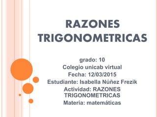 RAZONES
TRIGONOMETRICAS
grado: 10
Colegio unicab virtual
Fecha: 12/03/2015
Estudiante: Isabella Núñez Frezik
Actividad: RAZONES
TRIGONOMETRICAS
Materia: matemáticas
 