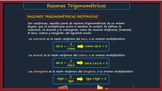 RAZONES TRIGONOMÉTRICAS RECÍPROCAS
10
Son recíprocas, aquellos pares de razones trigonométricas de un mismo
ángulo, que al multiplicarse entre si resultan la unidad. Se definen la
cosecante, la secante y la cotangente, como las razones recíprocas (inversas)
al seno, coseno y tangente, del siguiente modo:
La cosecante es la razón recíproca del seno, o su inverso multiplicativo:
La secante es la razón recíproca del coseno, o su inverso multiplicativo:
La cotangente es la razón recíproca del tangente, o su inverso multiplicativo:
1
csc
s en
α
α
 s en . csc 1α α 
1
sec
cos
α
α
 cos . s e c 1α α 
tg . c tg 1α α 
1
ctg
tg
α
α

Razones Trigonométricas
 
