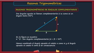 RAZONES TRIGONOMÉTRICAS DE ÁNGULOS COMPLEMENTARIOS
12
Dos ángulos agudos se llaman complementarios si su suma es un
ángulo recto (90°).
En la figura se muestra:
α ˆ β : Son ángulos complementarios (α + β = 90º)
Hemos nombrado el ángulo opuesto al cateto a como α y al ángulo
opuesto al cateto b como β en consecuencia:
a
b
β
α
Razones Trigonométricas
 